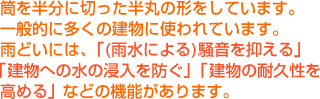筒を半分に切った半丸の形をしています。一般的に多くの建物に使われています。雨どいには、「(雨水による)騒音を抑える」「建物への水の浸入を防ぐ」「建物の耐久性を高める」などの機能があります。