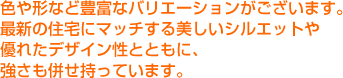 色や形など豊富なバリエーションがございます。最新の住宅にマッチする美しいシルエットや優れたデザイン性とともに、強さも併せ持っています。