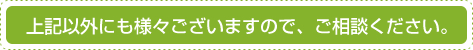 上記以外にも様々ございますので、ご相談ください。