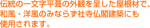 伝統の一文字平葺の外観を呈した屋根材で、和風・洋風のみならず社寺仏閣建築にも使用されます。