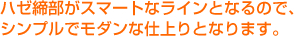 ハゼ締部がスマートなラインとなるので、シンプルでモダンな仕上りとなります。