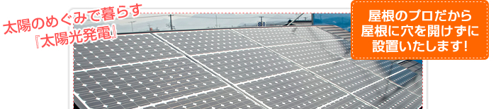 太陽のめぐみで暮らす『太陽光発電』
屋根のプロだから屋根に穴を開けずに設置いたします！